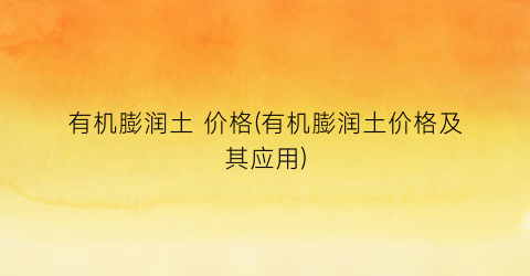有机膨润土 价格(有机膨润土价格及其应用)